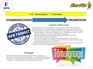 1.6 C – Communication 👉 P – Promotion
24
COMMUNICATION PROMOTION
Lancement : élément crucial
Nous devons en plus d’une stratégie de communication musclée, nous permettant de
recruter rapidement un nombre suffisant d’utilisateurs pour pouvoir faire fonctionner la
plateforme, mettre en place un ensemble d’éléments qui permettront la réussite de Sharitiz :
- Support utilisateur : nous devons disposer d’une « force de réaction rapide » afin de
pouvoir répondre aux questions, problématiques éventuelles…
- Multiplier les éléments de confiance en disposant de tiers de confiance sur :
• Avis : ces derniers devront être certifiés
• Paiement : sécurisé par du cryptage et via une/des plateformes de confiance
• Assurances : utilisation des assureurs leader par pays (Axa pour la France et l’Europe
entière) et AIG ou Prudential aux Etats-Unis.
- Disposer d’une veille réseaux sociaux pour pouvoir discuter avec la communauté qui se
créera et permettre d’accompagner le bouche à oreille.
Témoignages
Afin de disposer d’une communication orientée très « utilisateurs » et
permettant une approche IRL (In the Real Life), nous réaliserons beaucoup de
testimoniaux clients en format court permettant de pouvoir relayer la parole
« utilisateur » sur l’ensemble de nos support de communication.
 