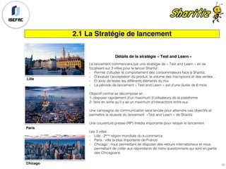 2.1 La Stratégie de lancement
Détails de la stratégie « Test and Learn »
Le lancement commencera par une stratégie de « Test and Learn » en se
focalisant sur 3 villes pour le lancer Sharitiz :
- Permet d’étudier le comportement des consommateurs face à Sharitiz,
- D’évaluer l’acceptation du produit, le volume des inscriptions et des ventes…
- Et ainsi de tester les différents éléments du mix
- La période de lancement « Test and Learn » est d’une durée de 6 mois
Objectif central se décompose en :
1- disposer rapidement d’un maximum d’utilisateurs de la plateforme
2- faire en sorte qu’il y ait un maximum d’interactions entre eux
Une campagne de communication sera lancée pour atteindre ces objectifs et
permettre la réussite du lancement »Test and Learn » de Sharitiz
Une couverture presse (RP) /média importante pour relayer le lancement
Les 3 villes :
- Lille : 2ème région mondiale du e-commerce
- Paris : ville la plus importante de France
- Chicago : nous permettant de disposer des retours internationaux et nous
permettant de coller aux répondants de notre questionnaire qui sont en partie
des Chicagoans
Lille
Paris
Chicago 26
 