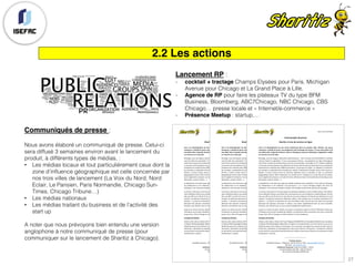 2.2 Les actions
Lancement RP :
- cocktail + tractage Champs Elysées pour Paris, Michigan
Avenue pour Chicago et La Grand Place à Lille.
- Agence de RP pour faire les plateaux TV du type BFM
Business, Bloomberg, ABC7Chicago, NBC Chicago, CBS
Chicago… presse locale et « Internet/e-commerce »
- Présence Meetup : startup,…
Communiqués de presse :
Nous avons élaboré un communiqué de presse. Celui-ci
sera diffusé 3 semaines environ avant le lancement du
produit, à différents types de médias, :
• Les médias locaux et tout particulièrement ceux dont la
zone d’influence géographique est celle concernée par
nos trois villes de lancement (La Voix du Nord, Nord
Eclair, Le Parisien, Paris Normandie, Chicago Sun-
Times, Chicago Tribune…)
• Les médias nationaux
• Les médias traitant du business et de l’activité des
start up
A noter que nous prévoyons bien entendu une version
anglophone à notre communiqué de presse (pour
communiquer sur le lancement de Sharitiz à Chicago).
Lille,	le	25	avril	2018	
Communiqué	de	presse		
Sharitiz,	le	troc	de	services	en	ligne	
	
Face	 à	 la	 désintégration	 du	 lien	 social	 notamment	 dans	 les	 grandes	 villes,	 Sharitiz,	 une	 jeune	
entreprise,	a	décidé	de	lancer	une	plateforme	web	d’échange	de	services.	Ce	sera	chose	faite	le	20	
mai	2018,	date	à	laquelle	Parisiens,	Lillois	et	Chicagoans	pourront	télécharger	l’application	mobile	
et	s’inscrire	sur	le	site	web.	
Bricolage,	cours	de	langues,	démarches	administratives	…	Qui	n’a	jamais	rêvé	de	bénéficier	à	moindre	
coût	de	l’aide	d’un	spécialiste	?	C’est	ce	que	propose	Sharitiz	:	une	plateforme	en	ligne	d’échange	de	
savoir-faire	ouverte	aux	professionnels	comme	aux	particuliers.	Accessible	sur	PC,	mobile	et	tablette,	
ce	nouveau	service	propose	à	ses	utilisateurs	de	trouver	près	de	chez	eux	des	personnes	ou	entreprises	
proposant	leur	expertise	dans	différents	domaines.	Le	principe	est	simple	:	un	utilisateur	A	recherche,	
par	exemple,	un	spécialiste	de	la	fiscalité	pour	réaliser	sa	déclaration	d’impôts.	Après	s’être	inscrit	sur	
Sharitiz,	 il	 pourra	 choisir	 parmi	 les	 annonces	 déposées	 dans	 ce	 domaine	 et	 dans	 un	 périmètre	
géographique	donné.	Mais	la	démarche	ne	s’arrête	pas	là,	l’utilisateur	A,	en	fonction	de	ses	talents,	
pourra	également	proposer,	son	aide	à	d’autres	utilisateurs	dans	d’autres	domaines	(mécanique	auto,	
décoration,	soutien	scolaire,	…).	
La	plateforme	s’est	choisi	pour	logo	une	abeille	souhaitant	ainsi	capitaliser	sur	les	valeurs	d’échange,	
de	 collaboration	 et	 de	 solidarité.	 C’est	 pourquoi	 il	 	 n’y	 a	 aucun	 échange	 d’argent	 réel	 entre	 les	
utilisateurs.	Une	monnaie	virtuelle,	le	pollen,	sert	d’étalon	et	permet	de	valoriser	les	échanges.		
Le	service	a	été	lancé	en	pré-test	auprès	de	quelques	utilisateurs	d’ores	et	déjà	conquis.	Ainsi	Marie,	
mère	célibataire	lilloise	a	pu	profiter	des	connaissances	de	Lucie	étudiante	en	mathématiques.	De	fait,	
elle	a	pu	offrir	à	son	fils	de	15	ans	une	série	de	cours	pour	préparer	son	brevet	sans	débourser	un	seul	
centime.	Au-delà	des	économies	effectuées,	Marie	a	été	conquise	par	le	caractère	socialisant	de	la	
solution	:	«	j’ai	fait	la	connaissance	de	Lucie	qui	habite	à	deux	rues	de	chez	moi.	Nous	nous	sommes	
découvert	 des	 passions	 communes	 et	 depuis,	 nous	 allons	 régulièrement	 boire	 un	 verre	 ensemble.	
Pourtant,	sans	Sharitiz	nous	ne	nous	serions	probablement	jamais	parlé	».	
Jusqu’ici	en	phase	de	tests,	Sharitiz	sera	lancé	à	proprement	parler	le	20	mai	2018	date	choisie	par	
l’entreprise	car	journée	mondiale	des	abeilles.	Les	premières	villes	concernées	sont,	dans	un	premier	
temps,	Paris,	Lille	et	Chicago	où	réside	d’ailleurs	l’un	des	fondateurs.	
A	propos	de	Sharitiz	:	
Sharitiz	a	été	créée	en	février	2017	par	Philippe	JEAN-BAPTISTE	et	Annabelle	GOSSEAU	alors	étudiants	
en	Master	Marketing	Digital.	Répondant	à	l’origine	à	un	projet	d’école,	ils	se	sont	vite	pris	au	jeu	et	ont	
décidé	de	passer	de	la	théorie	à	la	pratique.	Ils	se	sont	pour	cela	adjoint	les	services	de	deux	amis	et,	
néanmoins,	spécialistes	du	développement	web	et	de	la	finance	d’entreprise.	L’entreprise	a	effectué	
en	juin	dernier	une	première	levée	de	fonds	de	2	millions	d’euros	pour	financer	son	lancement	et	vient	
d’embaucher	5	salariés.	
________________________	
Contacts	presse	:	
Annabelle	Gosseau	:	Téléphone	:	06.07.24.05.13.	Mail	:	agosseau@sharitiz.com	
Site	web	:	www.sharitiz.com	
Conférence	de	presse	:	jeudi	4	mai	2018	–	11h30	–	
Euratechnologies	Lille	(59)	;	salle	de	l’Atrium	
165	avenue	de	Bretagne	59000	LILLE	
Lille,	le	25	avril	2018	
Communiqué	de	presse		
Sharitiz,	le	troc	de	services	en	ligne	
	
Face	 à	 la	 désintégration	 du	 lien	 social	 notamment	 dans	 les	 grandes	 villes,	 Sharitiz,	 une	 jeune	
entreprise,	a	décidé	de	lancer	une	plateforme	web	d’échange	de	services.	Ce	sera	chose	faite	le	20	
mai	2018,	date	à	laquelle	Parisiens,	Lillois	et	Chicagoans	pourront	télécharger	l’application	mobile	
et	s’inscrire	sur	le	site	web.	
Bricolage,	cours	de	langues,	démarches	administratives	…	Qui	n’a	jamais	rêvé	de	bénéficier	à	moindre	
coût	de	l’aide	d’un	spécialiste	?	C’est	ce	que	propose	Sharitiz	:	une	plateforme	en	ligne	d’échange	de	
savoir-faire	ouverte	aux	professionnels	comme	aux	particuliers.	Accessible	sur	PC,	mobile	et	tablette,	
ce	nouveau	service	propose	à	ses	utilisateurs	de	trouver	près	de	chez	eux	des	personnes	ou	entreprises	
proposant	leur	expertise	dans	différents	domaines.	Le	principe	est	simple	:	un	utilisateur	A	recherche,	
par	exemple,	un	spécialiste	de	la	fiscalité	pour	réaliser	sa	déclaration	d’impôts.	Après	s’être	inscrit	sur	
Sharitiz,	 il	 pourra	 choisir	 parmi	 les	 annonces	 déposées	 dans	 ce	 domaine	 et	 dans	 un	 périmètre	
géographique	donné.	Mais	la	démarche	ne	s’arrête	pas	là,	l’utilisateur	A,	en	fonction	de	ses	talents,	
pourra	également	proposer,	son	aide	à	d’autres	utilisateurs	dans	d’autres	domaines	(mécanique	auto,	
décoration,	soutien	scolaire,	…).	
La	plateforme	s’est	choisi	pour	logo	une	abeille	souhaitant	ainsi	capitaliser	sur	les	valeurs	d’échange,	
de	 collaboration	 et	 de	 solidarité.	 C’est	 pourquoi	 il	 	 n’y	 a	 aucun	 échange	 d’argent	 réel	 entre	 les	
utilisateurs.	Une	monnaie	virtuelle,	le	pollen,	sert	d’étalon	et	permet	de	valoriser	les	échanges.		
Le	service	a	été	lancé	en	pré-test	auprès	de	quelques	utilisateurs	d’ores	et	déjà	conquis.	Ainsi	Marie,	
mère	célibataire	lilloise	a	pu	profiter	des	connaissances	de	Lucie	étudiante	en	mathématiques.	De	fait,	
elle	a	pu	offrir	à	son	fils	de	15	ans	une	série	de	cours	pour	préparer	son	brevet	sans	débourser	un	seul	
centime.	Au-delà	des	économies	effectuées,	Marie	a	été	conquise	par	le	caractère	socialisant	de	la	
solution	:	«	j’ai	fait	la	connaissance	de	Lucie	qui	habite	à	deux	rues	de	chez	moi.	Nous	nous	sommes	
découvert	 des	 passions	 communes	 et	 depuis,	 nous	 allons	 régulièrement	 boire	 un	 verre	 ensemble.	
Pourtant,	sans	Sharitiz	nous	ne	nous	serions	probablement	jamais	parlé	».	
Jusqu’ici	en	phase	de	tests,	Sharitiz	sera	lancé	à	proprement	parler	le	20	mai	2018	date	choisie	par	
l’entreprise	car	journée	mondiale	des	abeilles.	Les	premières	villes	concernées	sont,	dans	un	premier	
temps,	Paris,	Lille	et	Chicago	où	réside	d’ailleurs	l’un	des	fondateurs.	
A	propos	de	Sharitiz	:	
Sharitiz	a	été	créée	en	février	2017	par	Philippe	JEAN-BAPTISTE	et	Annabelle	GOSSEAU	alors	étudiants	
en	Master	Marketing	Digital.	Répondant	à	l’origine	à	un	projet	d’école,	ils	se	sont	vite	pris	au	jeu	et	ont	
décidé	de	passer	de	la	théorie	à	la	pratique.	Ils	se	sont	pour	cela	adjoint	les	services	de	deux	amis	et,	
néanmoins,	spécialistes	du	développement	web	et	de	la	finance	d’entreprise.	L’entreprise	a	effectué	
en	juin	dernier	une	première	levée	de	fonds	de	2	millions	d’euros	pour	financer	son	lancement	et	vient	
d’embaucher	5	salariés.	
________________________	
Contacts	presse	:	
Annabelle	Gosseau	:	Téléphone	:	06.07.24.05.13.	Mail	:	agosseau@sharitiz.com	
Site	web	:	www.sharitiz.com	
Conférence	de	presse	:	jeudi	4	mai	2018	–	11h30	–	
Euratechnologies	Lille	(59)	;	salle	de	l’Atrium	
165	avenue	de	Bretagne	59000	LILLE	
Lille,	le	25	avril	2018	
Communiqué	de	presse		
Sharitiz,	le	troc	de	services	en	ligne	
	
Face	 à	 la	 désintégration	 du	 lien	 social	 notamment	 dans	 les	 grandes	 villes,	 Sharitiz,	 une	 jeune	
entreprise,	a	décidé	de	lancer	une	plateforme	web	d’échange	de	services.	Ce	sera	chose	faite	le	20	
mai	2018,	date	à	laquelle	Parisiens,	Lillois	et	Chicagoans	pourront	télécharger	l’application	mobile	
et	s’inscrire	sur	le	site	web.	
Bricolage,	cours	de	langues,	démarches	administratives	…	Qui	n’a	jamais	rêvé	de	bénéficier	à	moindre	
coût	de	l’aide	d’un	spécialiste	?	C’est	ce	que	propose	Sharitiz	:	une	plateforme	en	ligne	d’échange	de	
savoir-faire	ouverte	aux	professionnels	comme	aux	particuliers.	Accessible	sur	PC,	mobile	et	tablette,	
ce	nouveau	service	propose	à	ses	utilisateurs	de	trouver	près	de	chez	eux	des	personnes	ou	entreprises	
proposant	leur	expertise	dans	différents	domaines.	Le	principe	est	simple	:	un	utilisateur	A	recherche,	
par	exemple,	un	spécialiste	de	la	fiscalité	pour	réaliser	sa	déclaration	d’impôts.	Après	s’être	inscrit	sur	
Sharitiz,	 il	 pourra	 choisir	 parmi	 les	 annonces	 déposées	 dans	 ce	 domaine	 et	 dans	 un	 périmètre	
géographique	donné.	Mais	la	démarche	ne	s’arrête	pas	là,	l’utilisateur	A,	en	fonction	de	ses	talents,	
pourra	également	proposer,	son	aide	à	d’autres	utilisateurs	dans	d’autres	domaines	(mécanique	auto,	
décoration,	soutien	scolaire,	…).	
La	plateforme	s’est	choisi	pour	logo	une	abeille	souhaitant	ainsi	capitaliser	sur	les	valeurs	d’échange,	
de	 collaboration	 et	 de	 solidarité.	 C’est	 pourquoi	 il	 	 n’y	 a	 aucun	 échange	 d’argent	 réel	 entre	 les	
utilisateurs.	Une	monnaie	virtuelle,	le	pollen,	sert	d’étalon	et	permet	de	valoriser	les	échanges.		
Le	service	a	été	lancé	en	pré-test	auprès	de	quelques	utilisateurs	d’ores	et	déjà	conquis.	Ainsi	Marie,	
mère	célibataire	lilloise	a	pu	profiter	des	connaissances	de	Lucie	étudiante	en	mathématiques.	De	fait,	
elle	a	pu	offrir	à	son	fils	de	15	ans	une	série	de	cours	pour	préparer	son	brevet	sans	débourser	un	seul	
centime.	Au-delà	des	économies	effectuées,	Marie	a	été	conquise	par	le	caractère	socialisant	de	la	
solution	:	«	j’ai	fait	la	connaissance	de	Lucie	qui	habite	à	deux	rues	de	chez	moi.	Nous	nous	sommes	
découvert	 des	 passions	 communes	 et	 depuis,	 nous	 allons	 régulièrement	 boire	 un	 verre	 ensemble.	
Pourtant,	sans	Sharitiz	nous	ne	nous	serions	probablement	jamais	parlé	».	
Jusqu’ici	en	phase	de	tests,	Sharitiz	sera	lancé	à	proprement	parler	le	20	mai	2018	date	choisie	par	
l’entreprise	car	journée	mondiale	des	abeilles.	Les	premières	villes	concernées	sont,	dans	un	premier	
temps,	Paris,	Lille	et	Chicago	où	réside	d’ailleurs	l’un	des	fondateurs.	
A	propos	de	Sharitiz	:	
Sharitiz	a	été	créée	en	février	2017	par	Philippe	JEAN-BAPTISTE	et	Annabelle	GOSSEAU	alors	étudiants	
en	Master	Marketing	Digital.	Répondant	à	l’origine	à	un	projet	d’école,	ils	se	sont	vite	pris	au	jeu	et	ont	
décidé	de	passer	de	la	théorie	à	la	pratique.	Ils	se	sont	pour	cela	adjoint	les	services	de	deux	amis	et,	
néanmoins,	spécialistes	du	développement	web	et	de	la	finance	d’entreprise.	L’entreprise	a	effectué	
en	juin	dernier	une	première	levée	de	fonds	de	2	millions	d’euros	pour	financer	son	lancement	et	vient	
d’embaucher	5	salariés.	
________________________	
Contacts	presse	:	
Annabelle	Gosseau	:	Téléphone	:	06.07.24.05.13.	Mail	:	agosseau@sharitiz.com	
Site	web	:	www.sharitiz.com	
Conférence	de	presse	:	jeudi	4	mai	2018	–	11h30	–	
Euratechnologies	Lille	(59)	;	salle	de	l’Atrium	
165	avenue	de	Bretagne	59000	LILLE	
27
 