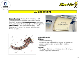 2.2 Les actions
Street Marketing : faire du Growth Hacking « Off
Line » en prenant le flux des concurrents payants.
Exemple : devant les instituts de langues (Wall Street
Institut, EF, écoles de langues…), devant les magasins
de bricolages (Leroy Merlin, Home Depot, Lowe’s,
Castorama,…), devant les centres auto (Norauto,
Midas, Speedy, …)
Growth Marketing :
Off Line :
• voir street marketing
• Campagne téléphonique pour appeler les personnes
postant des annonces sur LeBonCoin, Soothie,
NewtDoor…
On Line :
• Campagne d’achats de mots clefs : cours de langue,
artisans, réparation automobile, …
28
 