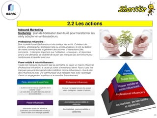 2.2 Les actions
Inbound Marketing :
Nurturing : plan de fidélisation bien huilé pour transformer les
early adopter en ambassadeurs.
Professional influencers :
Une nouvelle forme d’influenceurs très suivis et très actifs. Créateurs de
contenu, photographes professionnels ou simple amateurs, ils ont su fédérer
de vraies communautés et génèrent des volumes d’interactions (like,
comments…) bien plus important que l’utilisateur « classique » et répondent
ainsi à une demande de visibilité de la part des marques qui sont encore peu
nombreuses à travailler avec eux.
Power middle & micro influencers :
Toutes les marques ne peuvent pas se permettre de payer un macro-influencer
(Professional influencer) à cause du ticket d’entrée trop élevé. Face à cela, les
marques peuvent faire appel à des middle et micros-influenceurs, c’est-à-dire
des influenceurs avec une communauté plus modeste mais avec l’avantage
d’avoir un engagement supérieur et accessible financièrement.
Fans, abonnés & super fans
L’audience de la marque qui génère de la
visibilité “virale”
Les vrais fans, en quête de bons plans et
de considération
Power influencers
Internautes ayant une activité de
publication pouvant défendre la marque
dans le cadre d’un échange qualitatif
Profesional influencers
Ce que l’on appel encore les power
users Instagram. Leader d’opinion
Journalistes, personnalités et
célébrités
Journalistes, personnalités et
célébrités
29
 