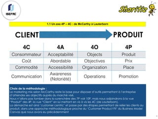 1.1 Un axe 4P – 4C : de McCarthy à Lauterborn
4
4C 4A 4O 4P
Consommateur Acceptabilité Objects Produit
Coût Abordable Objectives Prix
Commodité Accessibilité Organization Place
Communication
Awareness
(Notoriété)
Operations Promotion
CLIENT PRODUIT
Choix de la méthodologie :
Le marketing mix selon McCarthy reste la base pour disposer d’outils permettant à l’entreprise
d’atteindre ses objectifs auprès du marché visé.
Nous n’allons pas tomber dans la surenchère des 7P voir 10P, mais nous adjoindrons à la vue
“Produit” des 4P, la vue “Client” en lui mettant en vis à vis les 4C (de Lauterborn).
La démarche est ainsi ‘customer centric’ et passe par des étapes permettant de relier les clients au
produit, dans une approche méthodologique proche du ‘Customer Product Fit’ du Business Model
Canvas que nous avons eu précédemment
 