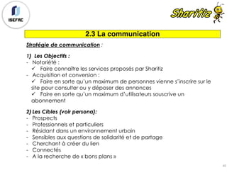 2.3 La communication
Stratégie de communication :
1) Les Objectifs :
- Notoriété :
ü Faire connaître les services proposés par Sharitiz
- Acquisition et conversion :
ü Faire en sorte qu’un maximum de personnes vienne s’inscrire sur le
site pour consulter ou y déposer des annonces
ü Faire en sorte qu’un maximum d’utilisateurs souscrive un
abonnement
2) Les Cibles (voir persona):
- Prospects
- Professionnels et particuliers
- Résidant dans un environnement urbain
- Sensibles aux questions de solidarité et de partage
- Cherchant à créer du lien
- Connectés
- A la recherche de « bons plans »
40
 