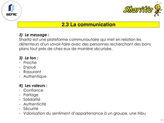 2.3 La communication
3) Le message :
Sharitiz est une plateforme communautaire qui met en relation les
détenteurs d’un savoir-faire avec des personnes recherchant des bons
plans tout près de chez eux de manière sécurisée,
3) Le ton :
- Proche
- Enjoué
- Rassurant
- Authentique
4) Les valeurs :
- Confiance
- Partage
- Solidarité
- Authenticité
- Sécurité
- Valorisation du sentiment d’appartenance à un groupe, une tribu
43
 