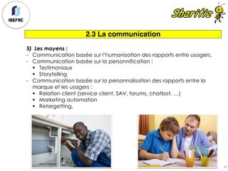 2.3 La communication
5) Les moyens :
- Communication basée sur l’humanisation des rapports entre usagers,
- Communication basée sur la personnification :
§ Testimoniaux
§ Storytelling
- Communication basée sur la personnalisation des rapports entre la
marque et les usagers :
§ Relation client (service client, SAV, forums, chatbot, …)
§ Marketing automation
§ Retargetting,
44
 