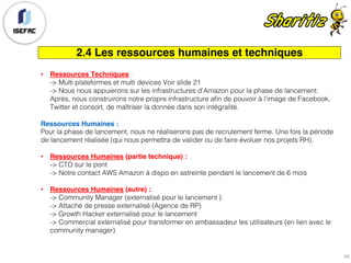 2.4 Les ressources humaines et techniques
• Ressources Techniques :
-> Multi plateformes et multi devices Voir slide 21
-> Nous nous appuierons sur les infrastructures d’Amazon pour la phase de lancement.
Après, nous construirons notre propre infrastructure afin de pouvoir à l’image de Facebook,
Twitter et consort, de maîtriser la donnée dans son intégralité.
Ressources Humaines :
Pour la phase de lancement, nous ne réaliserons pas de recrutement ferme. Une fois la période
de lancement réalisée (qui nous permettra de valider ou de faire évoluer nos projets RH).
• Ressources Humaines (partie technique) :
-> CTO sur le pont
-> Notre contact AWS Amazon à dispo en astreinte pendant le lancement de 6 mois
• Ressources Humaines (autre) :
-> Community Manager (externalisé pour le lancement )
-> Attaché de presse externalisé (Agence de RP)
-> Growth Hacker externalisé pour le lancement
-> Commercial externalisé pour transformer en ambassadeur les utilisateurs (en lien avec le
community manager)
45
 