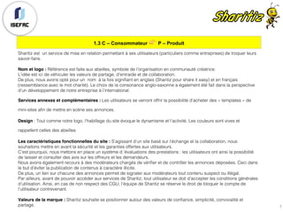 1.3 C – Consommateur 👉 P – Produit
7
Sharitiz est un service de mise en relation permettant à ses utilisateurs (particuliers comme entreprises) de troquer leurs
savoir-faire.
Nom et logo : Référence est faite aux abeilles, symbole de l’organisation en communauté créatrice.
L’idée est ici de véhiculer les valeurs de partage, d’entraide et de collaboration.
De plus, nous avons opté pour un nom à la fois signifiant en anglais (Sharitiz pour share it easy) et en français
(ressemblance avec le mot charité). Le choix de la consonance anglo-saxonne a également été fait dans la perspective
d’un développement de notre entreprise à l’international.
Services annexes et complémentaires : Les utilisateurs se verront offrir la possibilité d’acheter des « templates » de
mini-sites afin de mettre en scène ses annonces.
Design : Tout comme notre logo, l’habillage du site évoque le dynamisme et l’activité. Les couleurs sont vives et
rappellent celles des abeilles
Les caractéristiques fonctionnelles du site : S’agissant d’un site basé sur l’échange et la collaboration, nous
souhaitons mettre en avant la sécurité et les garanties offertes aux utilisateurs.
C’est pourquoi, nous mettons en place un système d ’évaluations des prestations : les utilisateurs ont ainsi la possibilité
de laisser et consulter des avis sur les offreurs et les demandeurs.
Nous avons également recours à des modérateurs chargés de vérifier et de contrôler les annonces déposées. Ceci dans
le but d’éviter la publication de contenus à caractère illicite.
De plus, un lien sur chacune des annonces permet de signaler aux modérateurs tout contenu suspect ou illégal.
Par ailleurs, avant de pouvoir accéder aux services de Sharitiz, tout utilisateur se doit d’accepter les conditions générales
d’utilisation. Ainsi, en cas de non respect des CGU, l’équipe de Sharitiz se réserve le droit de bloquer le compte de
l’utilisateur contrevenant.
Valeurs de la marque : Sharitiz souhaite se positionner autour des valeurs de confiance, simplicité, convivialité et
partage.
 