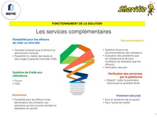 FONCTIONNEMENT DE LA SOLUTION
Possibilité pour les offreurs
de créer un mini-site
• Template proposé sous la forme d’un
abonnement mensuel.
• Possibilité d’y insérer des textes et
des images (capacité maximale 3 GB)
Système de d’aide aux
utilisateurs
• Forum
• FAQ
Assurance
• Possibilité pour les offreurs et les
demandeurs de contracter une
assurance qui les couvrent pendant la
réalisation du service
Recommandation
• Système d’avis et de
recommandations des utilisateurs
• Evaluation des prestations (par
les utilisateurs) et de leurs
conditions de réalisation (par les
offreurs)
• Vérification des avis
Vérification des annonces
par la plateforme
• Objectif : éviter la publication
d’annonces à caractère illicite
Paiement sécurisé
• Pour le versement de la caution
• Pour l’achat de crédits
Les services complémentaires
9
 
