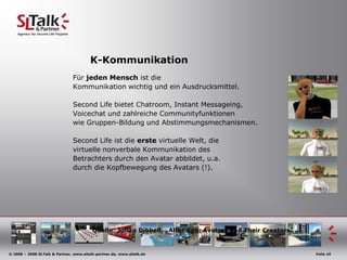 K-KommunikationFür jedenMenschist die Kommunikationwichtig und einAusdrucksmittel.Second Life bietet Chatroom, Instant Messageing,Voicechat und zahlreiche Communityfunktionenwie Gruppen-Bildung und Abstimmungsmechanismen.Second Life ist die erste virtuelle Welt, dievirtuelle nonverbale Kommunikation des Betrachters durch den Avatar abbildet, u.a.durch die Kopfbewegung des Avatars (!).Quelle: Julian Dibbell, „Alter Ego: Avatars and Their Creators“