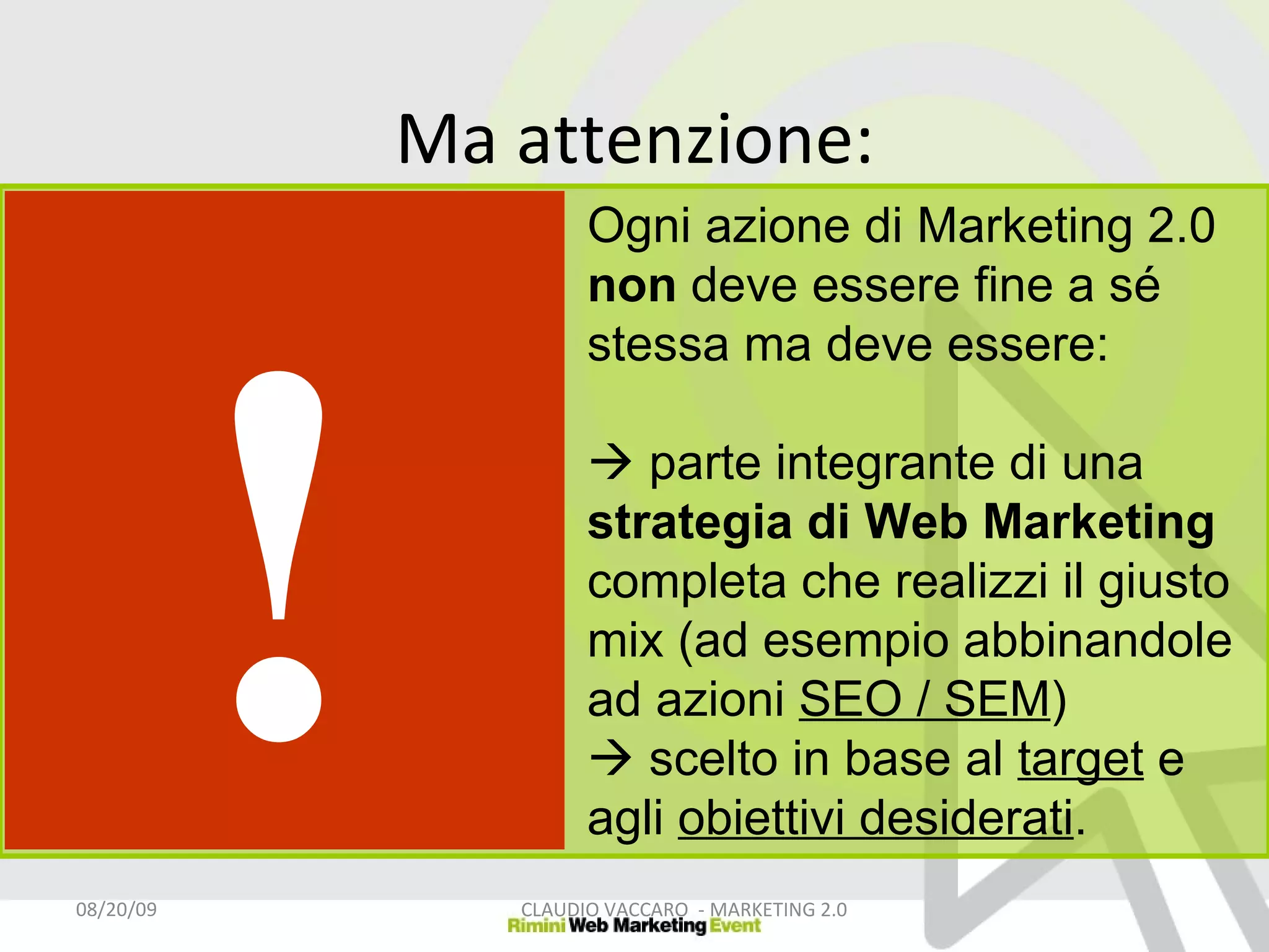 Ma attenzione: 06/06/09 CLAUDIO VACCARO  - MARKETING 2.0 Ogni azione di Marketing 2.0  non  deve essere fine a sé stessa ma deve essere:   parte integrante di una  strategia di Web Marketing  completa che realizzi il giusto mix (ad esempio abbinandole ad azioni  SEO / SEM )    scelto in base al  target  e agli  obiettivi desiderati .  ! 