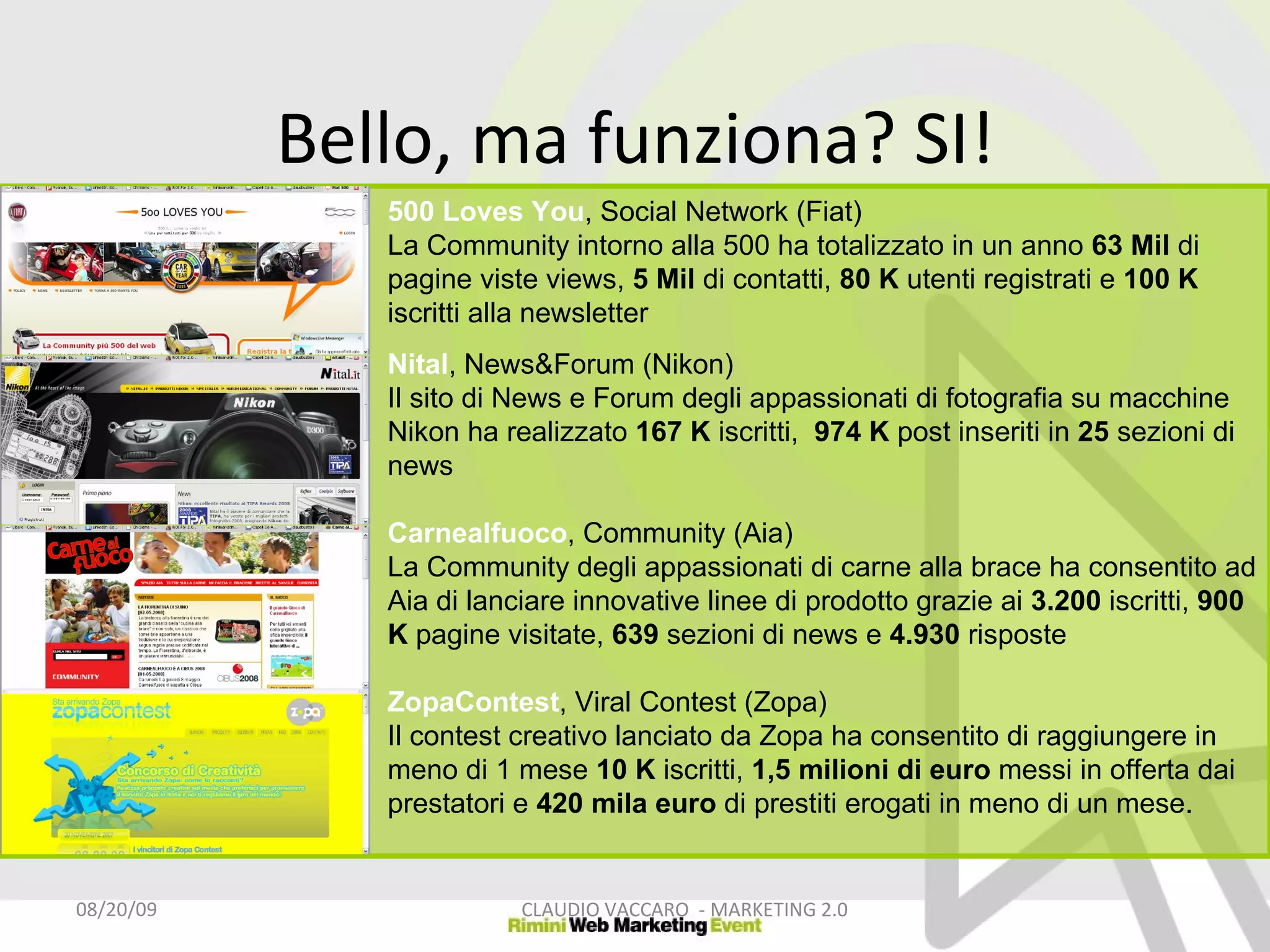 Bello, ma funziona? SI! 06/06/09 CLAUDIO VACCARO  - MARKETING 2.0 500 Loves You , Social Network (Fiat) La Community intorno alla 500 ha totalizzato in un anno  63 Mil  di pagine viste views,  5 Mil  di contatti,  80 K  utenti registrati e  100 K  iscritti alla newsletter  Nital , News&Forum (Nikon) Il sito di News e Forum degli appassionati di fotografia su macchine Nikon ha realizzato  167 K  iscritti,  974 K  post inseriti in  25  sezioni di news  Carnealfuoco , Community (Aia) La Community degli appassionati di carne alla brace ha consentito ad Aia di lanciare innovative linee di prodotto grazie ai  3.200  iscritti,  900 K  pagine visitate,  639  sezioni di news e  4.930  risposte  ZopaContest , Viral Contest (Zopa) Il contest creativo lanciato da Zopa ha consentito di raggiungere in meno di 1 mese  10 K  iscritti,  1,5 milioni di euro  messi in offerta dai prestatori e  420   mila   euro  di prestiti erogati in meno di un mese. 