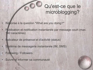 • Réponse à la question "What are you doing?“
• Publication et notification instantanée par message court (max.
140 caractères)
• Indicateur de présence et d'activité (status)
• Système de messagerie instantanée (IM, SMS)
• Following / Followers
• Suivre et informer sa communauté
Qu'est-ce que le
microblogging?
 