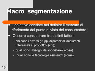 L’obiettivo consiste nel definire il mercato di riferimento dal punto di vista del consumatore. Occorre considerare tre distinti fattori:  chi sono i diversi gruppi di potenziali acquirenti interessati al prodotto? (chi);  quali sono i bisogni da soddisfare? (cosa) quali sono le tecnologie esistenti? (come) Macro  segmentazione 