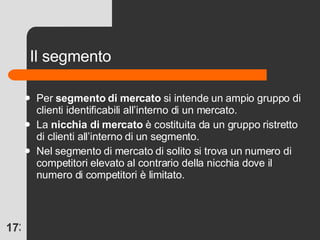 Il segmento Per  segmento   di mercato  si intende un ampio gruppo di clienti identificabili all’interno di un mercato. La  nicchia di mercato  è costituita da un gruppo ristretto di clienti all’interno di un segmento. Nel segmento di mercato di solito si trova un numero di competitori elevato al contrario della nicchia dove il numero di competitori è limitato. 