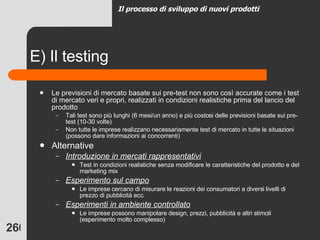 E) Il testing Le previsioni di mercato basate sui pre-test non sono così accurate come i test di mercato veri e propri, realizzati in condizioni realistiche prima del lancio del prodotto Tali test sono più lunghi (6 mesi/un anno) e più costosi delle previsioni basate sui pre-test (10-30 volte) Non tutte le imprese realizzano necessariamente test di mercato in tutte le situazioni (possono dare informazioni ai concorrenti) Alternative Introduzione in mercati rappresentativi Test in condizioni realistiche senza modificare le caratteristiche del prodotto e del marketing mix  Esperimento sul campo Le imprese cercano di misurare le reazioni dei consumatori a diversi livelli di prezzo di pubblicità ecc. Esperimenti in ambiente controllato Le imprese possono manipolare design, prezzi, pubblicità e altri stimoli (esperimento molto complesso) Il processo di sviluppo di nuovi prodotti 