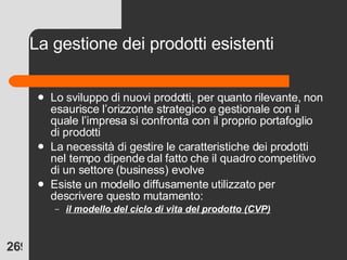 La gestione dei prodotti esistenti Lo sviluppo di nuovi prodotti, per quanto rilevante, non esaurisce l’orizzonte strategico e gestionale con il quale l’impresa si confronta con il proprio portafoglio di prodotti La necessità di gestire le caratteristiche dei prodotti nel tempo dipende dal fatto che il quadro competitivo di un settore (business) evolve Esiste un modello diffusamente utilizzato per descrivere questo mutamento: il modello del ciclo di vita del prodotto (CVP) 