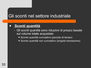 Gli sconti nel settore industriale Sconti quantità Gli sconti quantità sono riduzioni di prezzo basate sul volume totale acquistato Sconto quantità cumulativo (periodo di tempo) Sconto quantità non cumulativo (singola transazione) 
