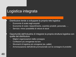Logistica integrata Distributore tende a sviluppare la propria rete logistica Economie di scala negli acquisti Economie di costo: riassortimento, scambio prodotti, personale, … Servizio: minor possibilità di rottura di stock Opportunità dell’Industria di integrare la propria struttura logistica con quella del distributore Migliori organizzazioni delle consegne Confezioni più omogenee tra loro Strumenti di logistica più omogenei (es. pallet) Armonizzazione dell’attività promozionale con le consegne di prodotto 