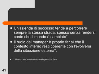 Un'azienda di successo tende a percorrere sempre la stessa strada, spesso senza rendersi conto che il mondo è cambiato*. Il ruolo del manager è proprio far sì che il contesto interno resti coerente con l'evolversi della situazione esterna*. * Alberto Lavia, amministratore delegato di La Perla 