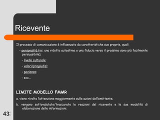 Ricevente Il processo di comunicazione è influenzato da caratteristiche sue proprie, quali: -  personalità  (es. una ridotta autostima o una fiducia verso il prossimo sono più facilmente persuasibile); -  livello culturale ; -  valori/pregiudizi ; -  pazienza ; - ecc...  LIMITE MODELLO FMMR a. viene rivolta l’attenzione maggiormente sulle azioni dell’emittente; b. vengono sottovalutate/trascurate le reazioni del ricevente e le sue modalità di elaborazione delle informazioni. 