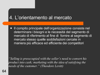 4. L’orientamento al mercato Il compito principale dell’organizzazione consiste nel determinare i bisogni e le necessità del segmento di mercato di riferimento al fine di  fornire al segmento di mercato stesso quelle soddisfazioni cercate in maniera più efficace ed efficiente dei competitori “ Selling is preoccupied with the seller’s need to convert his product into cash; marketing with the idea of satisfying the needs of the customer.“ (Theodore Levitt) 