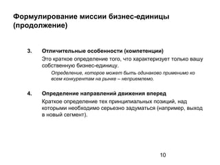 10
Формулирование миссии бизнес-единицы
(продолжение)
3. Отличительные особенности (компетенции)
Это краткое определение того, что характеризует только вашу
собственную бизнес-единицу.
Определение, которое может быть одинаково применимо ко
всем конкурентам на рынке – неприемлемо.
4. Определение направлений движения вперед
Краткое определение тех принципиальных позиций, над
которыми необходимо серьезно задуматься (например, выход
в новый сегмент).
 