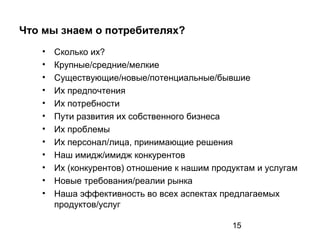 15
Что мы знаем о потребителях?
• Сколько их?
• Крупные/средние/мелкие
• Существующие/новые/потенциальные/бывшие
• Их предпочтения
• Их потребности
• Пути развития их собственного бизнеса
• Их проблемы
• Их персонал/лица, принимающие решения
• Наш имидж/имидж конкурентов
• Их (конкурентов) отношение к нашим продуктам и услугам
• Новые требования/реалии рынка
• Наша эффективность во всех аспектах предлагаемых
продуктов/услуг
 