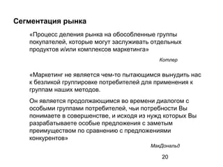20
Сегментация рынка
«Процесс деления рынка на обособленные группы
покупателей, которые могут заслуживать отдельных
продуктов и/или комплексов маркетинга»
Котлер
«Маркетинг не является чем-то пытающимся вынудить нас
к безликой группировке потребителей для применения к
группам наших методов.
Он является продолжающимся во времени диалогом с
особыми группами потребителей, чьи потребности Вы
понимаете в совершенстве, и исходя из нужд которых Вы
разрабатываете особые предложения с заметым
преимуществом по сравнению с предложениями
конкурентов»
МакДональд
 