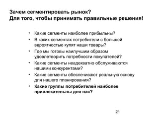 21
Зачем сегментировать рынок?
Для того, чтобы принимать правильные решения!
• Какие сегменты наиболее прибыльны?
• В каких сегментах потребители с большей
вероятностью купят наши товары?
• Где мы готовы наилучшим образом
удовлетворить потребности покупателей?
• Какие сегменты неадекватно обслуживаются
нашими конкурентами?
• Какие сегменты обеспечивают реальную основу
для нашего планирования?
• Какие группы потребителей наиболее
привлекательны для нас?
 