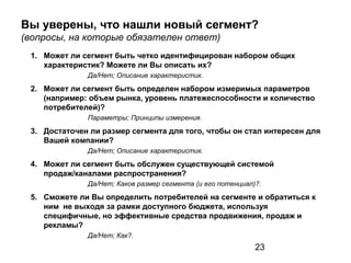 23
Вы уверены, что нашли новый сегмент?
(вопросы, на которые обязателен ответ)
1. Может ли сегмент быть четко идентифицирован набором общих
характеристик? Можете ли Вы описать их?
Да/Нет; Описание характеристик.
2. Может ли сегмент быть определен набором измеримых параметров
(например: объем рынка, уровень платежеспособности и количество
потребителей)?
Параметры; Принципы измерения.
3. Достаточен ли размер сегмента для того, чтобы он стал интересен для
Вашей компании?
Да/Нет; Описание характеристик.
4. Может ли сегмент быть обслужен существующей системой
продаж/каналами распространения?
Да/Нет; Каков размер сегмента (и его потенциал)?.
5. Сможете ли Вы определить потребителей на сегменте и обратиться к
ним не выходя за рамки доступного бюджета, используя
специфичные, но эффективные средства продвижения, продаж и
рекламы?
Да/Нет; Как?.
 