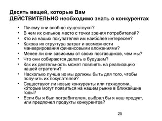25
Десять вещей, которые Вам
ДЕЙСТВИТЕЛЬНО необходимо знать о конкурентах
• Почему они вообще существуют?
• В чем их сильное место с точки зрения потребителей?
• Кто из наших покупателей им наиболее интересен?
• Какова их структура затрат и возможности
маневрирования финансовыми вложениями?
• Менее ли они зависимы от своих поставщиков, чем мы?
• Что они собираются делать в будущем?
• Как их деятельность может повлиять на реализацию
нашей стратегии?
• Насколько лучше их мы должны быть для того, чтобы
получить их покупателей?
• Существуют ли новые конкуренты или технологии,
которые могут появиться на нашем рынке в ближайшие
годы?
• Если бы я был потребителем, выбрал бы я наш продукт,
или предпочел продукты конкурентов?
 