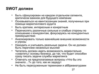 27
SWOT должен
• Быть сфокусирован на каждом отдельном сегменте,
критически важном для будущего компании
• Основываться на квинтэссенции знаний, полученных при
помощи маркетингового аудита
• Быть кратким, интересным и конкретным
• Перечислять различные сильные и слабые стороны по
отношению к конкурентам, фокусируясь на конкурентных
преимуществах
• Анализировать только важнейшие внешние возможности
и угрозы
• Находить и учитывать реальные задачи. Он не должен
быть перечнем несвязных мыслей
• Читатель должен иметь возможность моментально
«схватить» основы бизнеса, да так, что будет способен
сразу писать задачи службы маркетинга
• Отвечать на предполагаемые вопросы «Что бы это
значило…?» до того, как их зададут
• Не быть перегруженным терминами и аббревиатурами
 