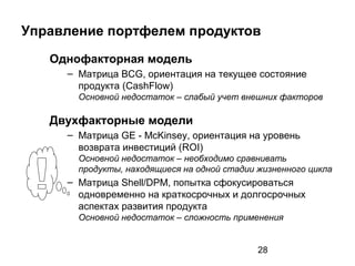 28
Управление портфелем продуктов
Однофакторная модель
– Матрица BCG, ориентация на текущее состояние
продукта (CashFlow)
Основной недостаток – слабый учет внешних факторов
Двухфакторные модели
– Матрица GE - McKinsey, ориентация на уровень
возврата инвестиций (ROI)
Основной недостаток – необходимо сравнивать
продукты, находящиеся на одной стадии жизненного цикла
– Матрица Shell/DPM, попытка сфокусироваться
одновременно на краткосрочных и долгосрочных
аспектах развития продукта
Основной недостаток – сложность применения
 