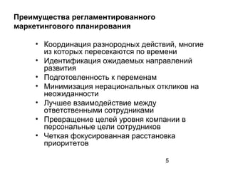5
Преимущества регламентированного
маркетингового планирования
• Координация разнородных действий, многие
из которых пересекаются по времени
• Идентификация ожидаемых направлений
развития
• Подготовленность к переменам
• Минимизация нерациональных откликов на
неожиданности
• Лучшее взаимодействие между
ответственными сотрудниками
• Превращение целей уровня компании в
персональные цели сотрудников
• Четкая фокусированная расстановка
приоритетов
 