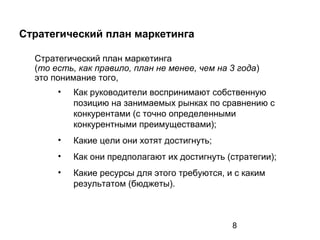 8
Стратегический план маркетинга
Стратегический план маркетинга
(то есть, как правило, план не менее, чем на 3 года)
это понимание того,
• Как руководители воспринимают собственную
позицию на занимаемых рынках по сравнению с
конкурентами (с точно определенными
конкурентными преимуществами);
• Какие цели они хотят достигнуть;
• Как они предполагают их достигнуть (стратегии);
• Какие ресурсы для этого требуются, и с каким
результатом (бюджеты).
 