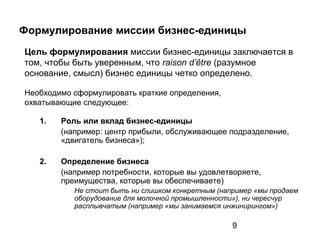 9
Формулирование миссии бизнес-единицы
1. Роль или вклад бизнес-единицы
(например: центр прибыли, обслуживающее подразделение,
«двигатель бизнеса»);
2. Определение бизнеса
(например потребности, которые вы удовлетворяете,
преимущества, которые вы обеспечиваете)
Не стоит быть ни слишком конкретным (например «мы продаем
оборудование для молочной промышленности»), ни чересчур
расплывчатым (например «мы занимаемся инжинирингом»)
Цель формулирования миссии бизнес-единицы заключается в
том, чтобы быть уверенным, что raison d’être (разумное
основание, смысл) бизнес единицы четко определено.
Необходимо сформулировать краткие определения,
охватывающие следующее:
 