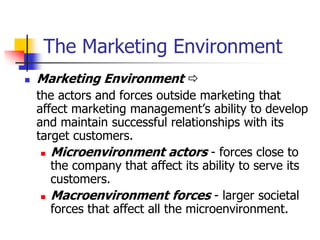 The Marketing Environment
   Marketing Environment 
    the actors and forces outside marketing that
    affect marketing management‘s ability to develop
    and maintain successful relationships with its
    target customers.
      Microenvironment actors - forces close to
       the company that affect its ability to serve its
       customers.
      Macroenvironment forces - larger societal
       forces that affect all the microenvironment.
 