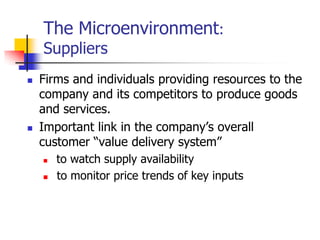 The Microenvironment:
    Suppliers
   Firms and individuals providing resources to the
    company and its competitors to produce goods
    and services.
   Important link in the company‘s overall
    customer ―value delivery system‖
       to watch supply availability
       to monitor price trends of key inputs
 