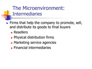 The Microenvironment:
     Intermediaries
   Firms that help the company to promote, sell,
    and distribute its goods to final buyers
      Resellers

      Physical distribution firms

      Marketing service agencies

      Financial intermediaries
 