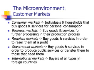 The Microenvironment:
    Customer Markets
   Consumer markets  Individuals & households that
    buy goods & services for personal consumption
   Business markets  Buy goods & services for
    further processing in their production process
   Resellers markets  Buy goods & services in order
    to resell them at a profit
   Government markets  Buy goods & services in
    order to produce public services or transfer them to
    those that need them
   International markets  Buyers of all types in
    foreign countries
 