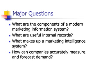 Major Questions
   What are the components of a modern
    marketing information system?
   What are useful internal records?
   What makes up a marketing intelligence
    system?
   How can companies accurately measure
    and forecast demand?
 