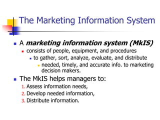 The Marketing Information System

   A marketing information system (MkIS)
       consists of people, equipment, and procedures
          to gather, sort, analyze, evaluate, and distribute

              needed, timely, and accurate info. to marketing
               decision makers.
   The MkIS helps managers to:
    1. Assess information needs,
    2. Develop needed information,
    3. Distribute information.
 