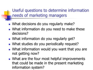 Useful questions to determine information
    needs of marketing managers

   What decisions do you regularly make?
   What information do you need to make these
    decisions?
   What information do you regularly get?
   What studies do you periodically request?
   What information would you want that you are
    not getting now?
   What are the four most helpful improvements
    that could be made in the present marketing
    information system?
 