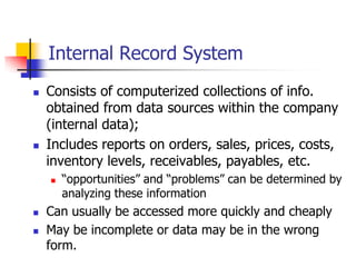 Internal Record System
   Consists of computerized collections of info.
    obtained from data sources within the company
    (internal data);
   Includes reports on orders, sales, prices, costs,
    inventory levels, receivables, payables, etc.
       ―opportunities‖ and ―problems‖ can be determined by
        analyzing these information
   Can usually be accessed more quickly and cheaply
   May be incomplete or data may be in the wrong
    form.
 
