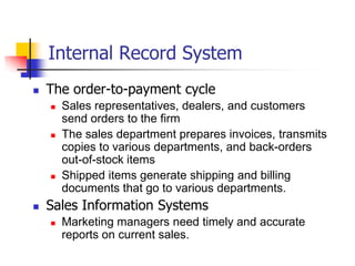 Internal Record System
   The order-to-payment cycle
       Sales representatives, dealers, and customers
        send orders to the firm
       The sales department prepares invoices, transmits
        copies to various departments, and back-orders
        out-of-stock items
       Shipped items generate shipping and billing
        documents that go to various departments.
   Sales Information Systems
       Marketing managers need timely and accurate
        reports on current sales.
 