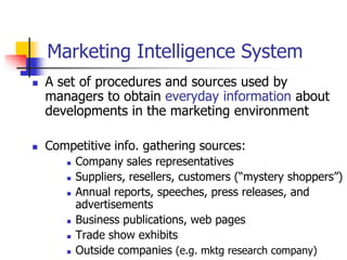Marketing Intelligence System
   A set of procedures and sources used by
    managers to obtain everyday information about
    developments in the marketing environment

   Competitive info. gathering sources:
          Company sales representatives
          Suppliers, resellers, customers (―mystery shoppers‖)
          Annual reports, speeches, press releases, and
           advertisements
          Business publications, web pages
          Trade show exhibits
          Outside companies (e.g. mktg research company)
 
