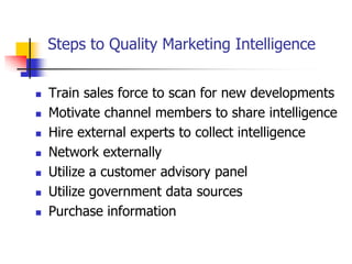 Steps to Quality Marketing Intelligence


   Train sales force to scan for new developments
   Motivate channel members to share intelligence
   Hire external experts to collect intelligence
   Network externally
   Utilize a customer advisory panel
   Utilize government data sources
   Purchase information
 