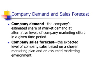 Company Demand and Sales Forecast

   Company demand—the company‘s
    estimated share of market demand at
    alternative levels of company marketing effort
    in a given time period.
   Company sales forecast—the expected
    level of company sales based on a chosen
    marketing plan and an assumed marketing
    environment.
 