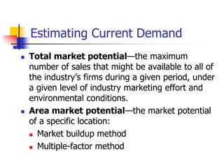 Estimating Current Demand
   Total market potential—the maximum
    number of sales that might be available to all of
    the industry‘s firms during a given period, under
    a given level of industry marketing effort and
    environmental conditions.
   Area market potential—the market potential
    of a specific location:
     Market buildup method

     Multiple-factor method
 