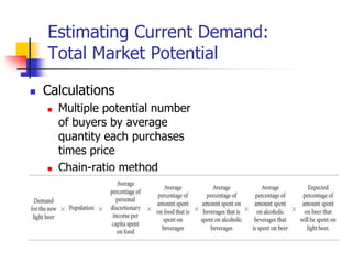 Estimating Current Demand:
    Total Market Potential

   Calculations
       Multiple potential number
        of buyers by average
        quantity each purchases
        times price
       Chain-ratio method
 